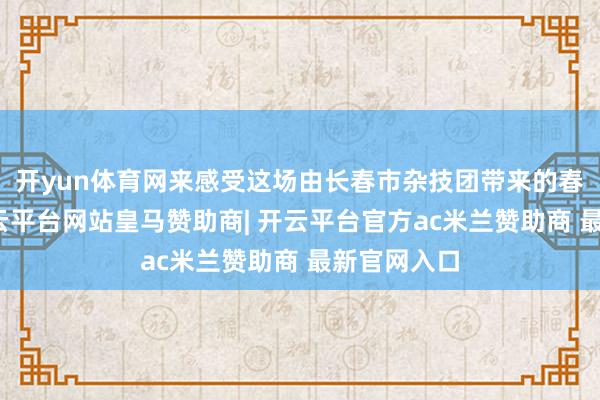 开yun体育网来感受这场由长春市杂技团带来的春日献礼-开云平台网站皇马赞助商| 开云平台官方ac米兰赞助商 最新官网入口