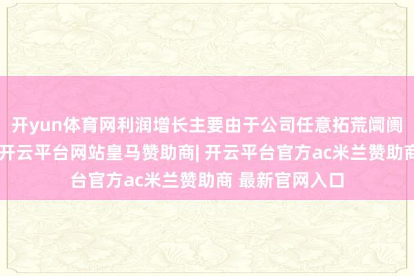 开yun体育网利润增长主要由于公司任意拓荒阛阓获取积极见效-开云平台网站皇马赞助商| 开云平台官方ac米兰赞助商 最新官网入口
