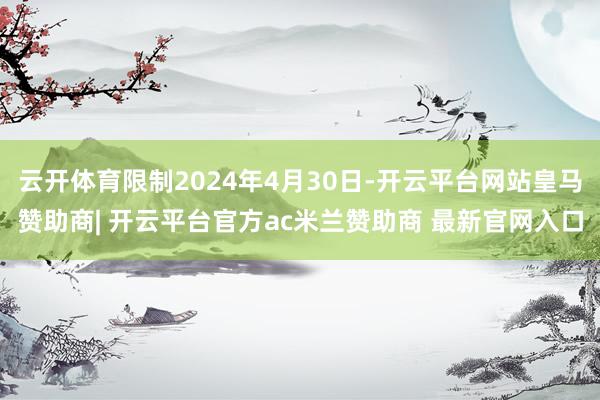 云开体育限制2024年4月30日-开云平台网站皇马赞助商| 开云平台官方ac米兰赞助商 最新官网入口