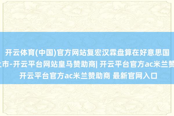 开云体育(中国)官方网站复宏汉霖盘算在好意思国再鼓励8款生物药上市-开云平台网站皇马赞助商| 开云平台官方ac米兰赞助商 最新官网入口