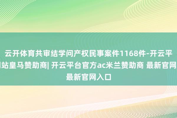 云开体育共审结学问产权民事案件1168件-开云平台网站皇马赞助商| 开云平台官方ac米兰赞助商 最新官网入口