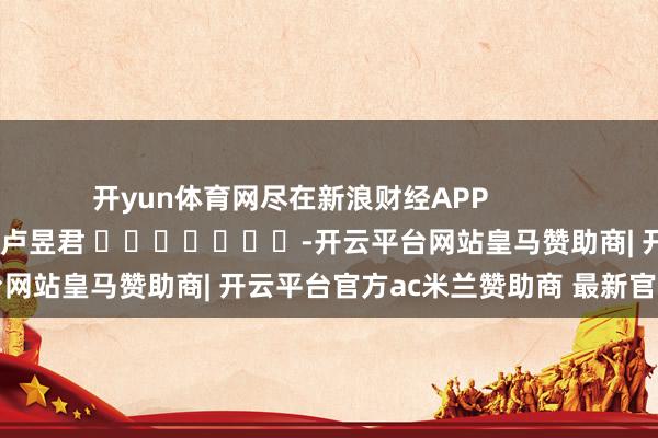 开yun体育网尽在新浪财经APP            						包袱裁剪：卢昱君 							-开云平台网站皇马赞助商| 开云平台官方ac米兰赞助商 最新官网入口