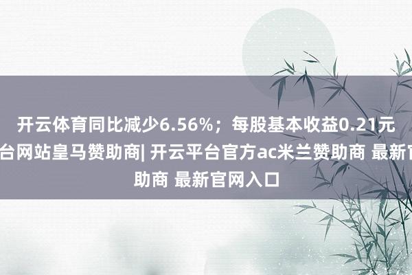 开云体育同比减少6.56%；每股基本收益0.21元-开云平台网站皇马赞助商| 开云平台官方ac米兰赞助商 最新官网入口
