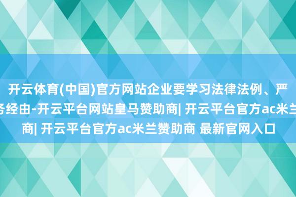 开云体育(中国)官方网站企业要学习法律法例、严守税法红线、范例业务经由-开云平台网站皇马赞助商| 开云平台官方ac米兰赞助商 最新官网入口