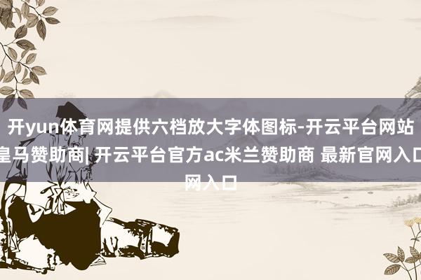 开yun体育网提供六档放大字体图标-开云平台网站皇马赞助商| 开云平台官方ac米兰赞助商 最新官网入口