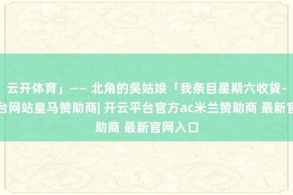 云开体育」—— 北角的吳姑娘「我条目星期六收貨-开云平台网站皇马赞助商| 开云平台官方ac米兰赞助商 最新官网入口