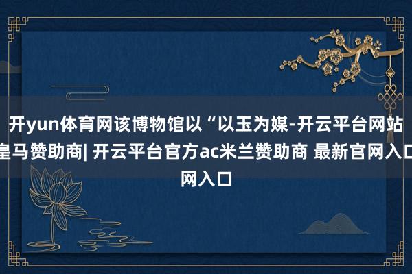 开yun体育网该博物馆以“以玉为媒-开云平台网站皇马赞助商| 开云平台官方ac米兰赞助商 最新官网入口