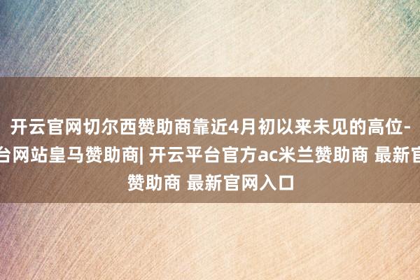 开云官网切尔西赞助商靠近4月初以来未见的高位-开云平台网站皇马赞助商| 开云平台官方ac米兰赞助商 最新官网入口