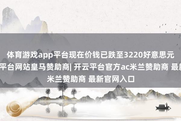 体育游戏app平台现在价钱已跌至3220好意思元水平-开云平台网站皇马赞助商| 开云平台官方ac米兰赞助商 最新官网入口