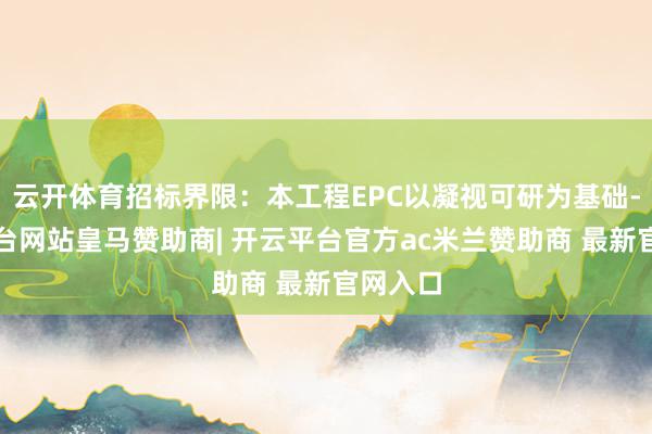 云开体育招标界限：本工程EPC以凝视可研为基础-开云平台网站皇马赞助商| 开云平台官方ac米兰赞助商 最新官网入口