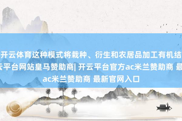 开云体育这种模式将栽种、衍生和农居品加工有机结合起来-开云平台网站皇马赞助商| 开云平台官方ac米兰赞助商 最新官网入口