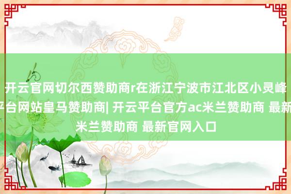 开云官网切尔西赞助商r在浙江宁波市江北区小灵峰山-开云平台网站皇马赞助商| 开云平台官方ac米兰赞助商 最新官网入口