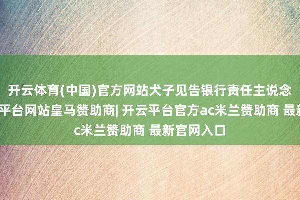 开云体育(中国)官方网站犬子见告银行责任主说念主员-开云平台网站皇马赞助商| 开云平台官方ac米兰赞助商 最新官网入口