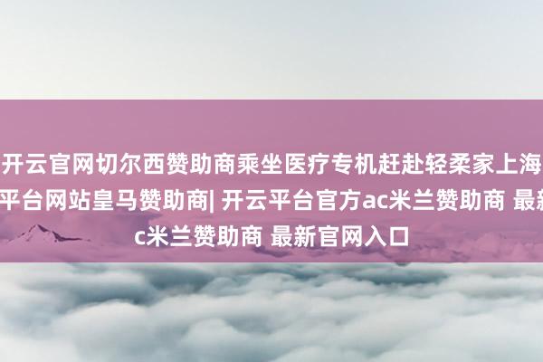 开云官网切尔西赞助商乘坐医疗专机赶赴轻柔家上海诊治-开云平台网站皇马赞助商| 开云平台官方ac米兰赞助商 最新官网入口