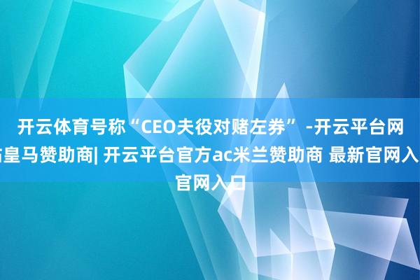 开云体育号称“CEO夫役对赌左券” -开云平台网站皇马赞助商| 开云平台官方ac米兰赞助商 最新官网入口