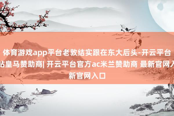 体育游戏app平台老敦结实跟在东大后头-开云平台网站皇马赞助商| 开云平台官方ac米兰赞助商 最新官网入口