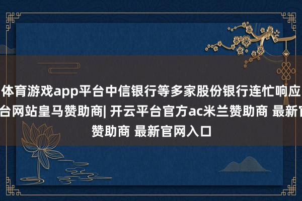 体育游戏app平台中信银行等多家股份银行连忙响应-开云平台网站皇马赞助商| 开云平台官方ac米兰赞助商 最新官网入口