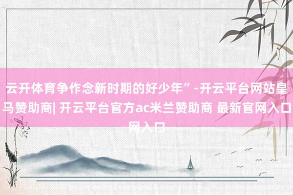 云开体育争作念新时期的好少年”-开云平台网站皇马赞助商| 开云平台官方ac米兰赞助商 最新官网入口