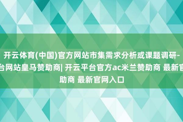 开云体育(中国)官方网站市集需求分析或课题调研-开云平台网站皇马赞助商| 开云平台官方ac米兰赞助商 最新官网入口