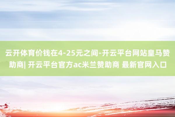云开体育价钱在4-25元之间-开云平台网站皇马赞助商| 开云平台官方ac米兰赞助商 最新官网入口