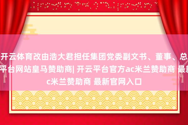 开云体育改由浩大君担任集团党委副文书、董事、总司理-开云平台网站皇马赞助商| 开云平台官方ac米兰赞助商 最新官网入口