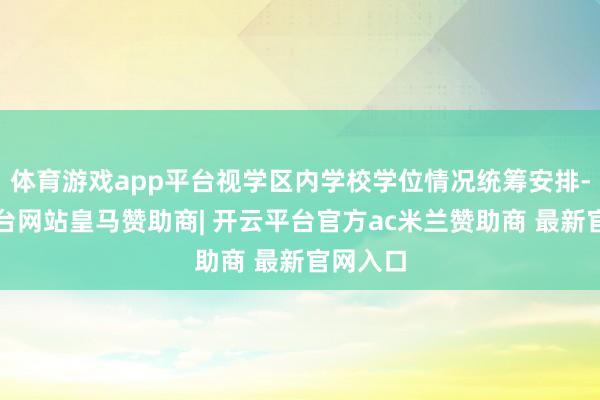 体育游戏app平台视学区内学校学位情况统筹安排-开云平台网站皇马赞助商| 开云平台官方ac米兰赞助商 最新官网入口
