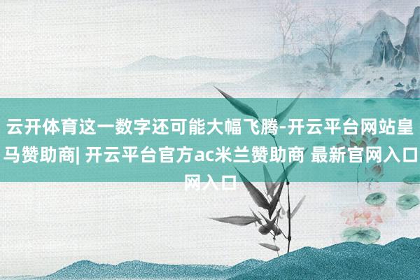 云开体育这一数字还可能大幅飞腾-开云平台网站皇马赞助商| 开云平台官方ac米兰赞助商 最新官网入口