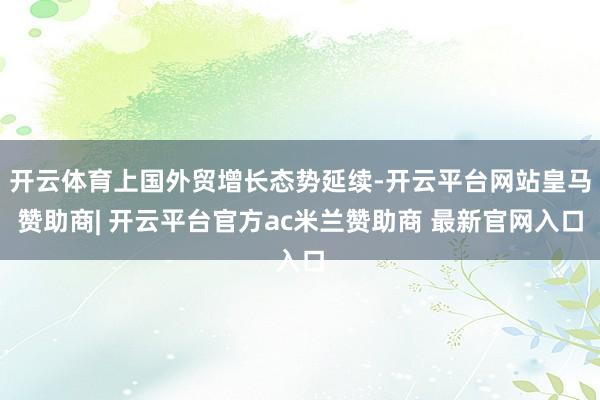 开云体育上国外贸增长态势延续-开云平台网站皇马赞助商| 开云平台官方ac米兰赞助商 最新官网入口