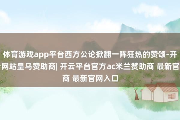 体育游戏app平台西方公论掀翻一阵狂热的赞颂-开云平台网站皇马赞助商| 开云平台官方ac米兰赞助商 最新官网入口