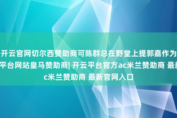 开云官网切尔西赞助商可陈群总在野堂上提郭嘉作为不检-开云平台网站皇马赞助商| 开云平台官方ac米兰赞助商 最新官网入口
