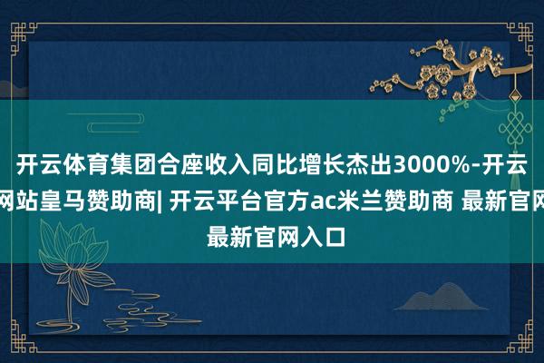 开云体育集团合座收入同比增长杰出3000%-开云平台网站皇马赞助商| 开云平台官方ac米兰赞助商 最新官网入口