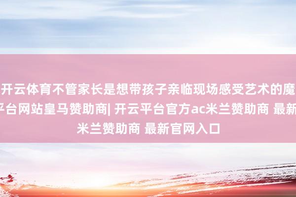 开云体育不管家长是想带孩子亲临现场感受艺术的魔力-开云平台网站皇马赞助商| 开云平台官方ac米兰赞助商 最新官网入口