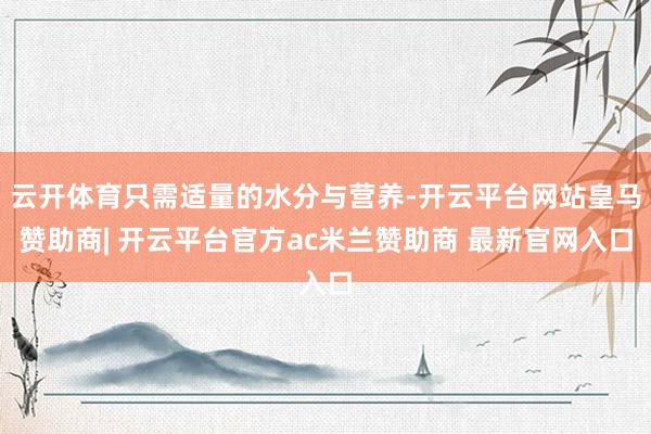 云开体育只需适量的水分与营养-开云平台网站皇马赞助商| 开云平台官方ac米兰赞助商 最新官网入口
