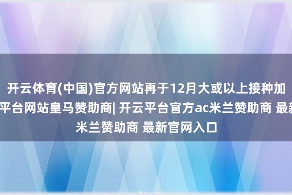 开云体育(中国)官方网站再于12月大或以上接种加强剂-开云平台网站皇马赞助商| 开云平台官方ac米兰赞助商 最新官网入口