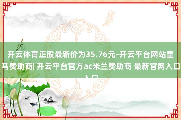 开云体育正股最新价为35.76元-开云平台网站皇马赞助商| 开云平台官方ac米兰赞助商 最新官网入口