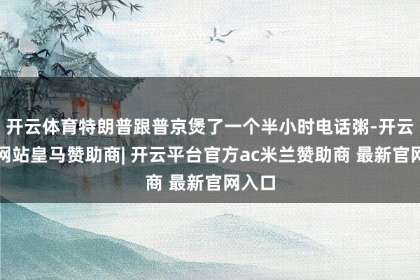 开云体育特朗普跟普京煲了一个半小时电话粥-开云平台网站皇马赞助商| 开云平台官方ac米兰赞助商 最新官网入口