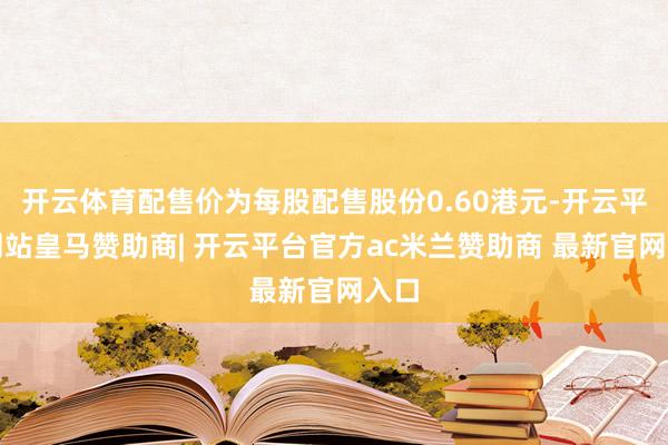 开云体育配售价为每股配售股份0.60港元-开云平台网站皇马赞助商| 开云平台官方ac米兰赞助商 最新官网入口