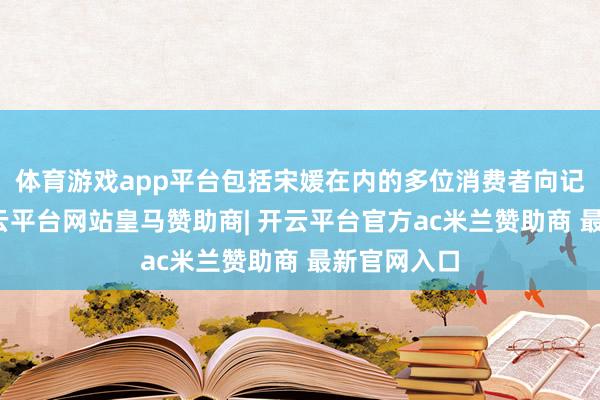 体育游戏app平台包括宋媛在内的多位消费者向记者反应-开云平台网站皇马赞助商| 开云平台官方ac米兰赞助商 最新官网入口