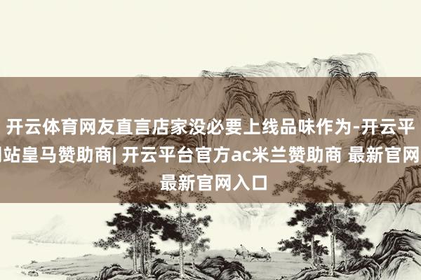 开云体育网友直言店家没必要上线品味作为-开云平台网站皇马赞助商| 开云平台官方ac米兰赞助商 最新官网入口