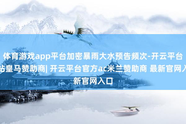 体育游戏app平台加密暴雨大水预告频次-开云平台网站皇马赞助商| 开云平台官方ac米兰赞助商 最新官网入口