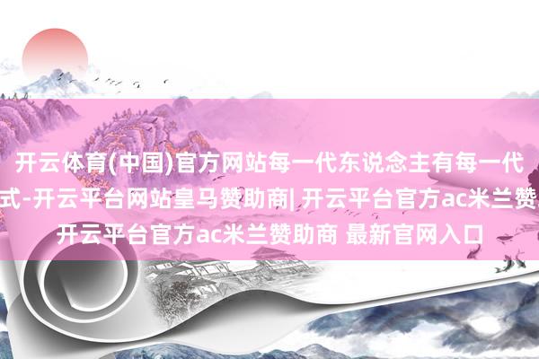 开云体育(中国)官方网站每一代东说念主有每一代东说念主的鸡蛋法式-开云平台网站皇马赞助商| 开云平台官方ac米兰赞助商 最新官网入口