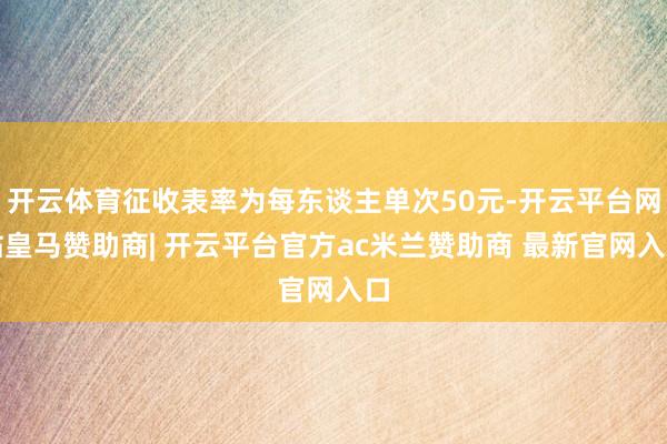 开云体育征收表率为每东谈主单次50元-开云平台网站皇马赞助商| 开云平台官方ac米兰赞助商 最新官网入口