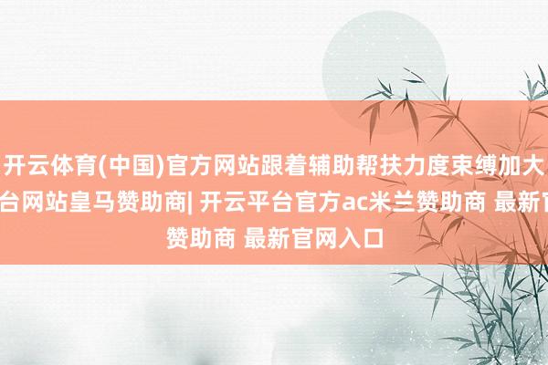 开云体育(中国)官方网站跟着辅助帮扶力度束缚加大-开云平台网站皇马赞助商| 开云平台官方ac米兰赞助商 最新官网入口