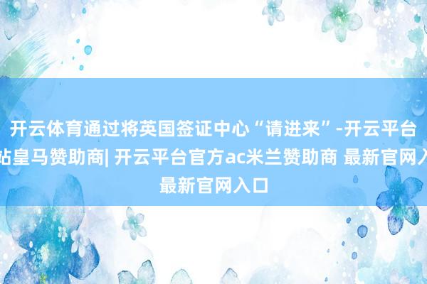 开云体育通过将英国签证中心“请进来”-开云平台网站皇马赞助商| 开云平台官方ac米兰赞助商 最新官网入口