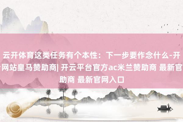 云开体育这类任务有个本性：下一步要作念什么-开云平台网站皇马赞助商| 开云平台官方ac米兰赞助商 最新官网入口