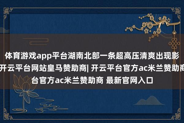体育游戏app平台湖南北部一条超高压清爽出现影响送电的颓势-开云平台网站皇马赞助商| 开云平台官方ac米兰赞助商 最新官网入口