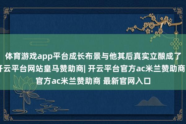 体育游戏app平台成长布景与他其后真实立酿成了昭着的反差-开云平台网站皇马赞助商| 开云平台官方ac米兰赞助商 最新官网入口