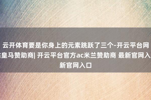 云开体育要是你身上的元素跳跃了三个-开云平台网站皇马赞助商| 开云平台官方ac米兰赞助商 最新官网入口