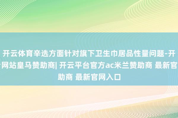 开云体育辛选方面针对旗下卫生巾居品性量问题-开云平台网站皇马赞助商| 开云平台官方ac米兰赞助商 最新官网入口