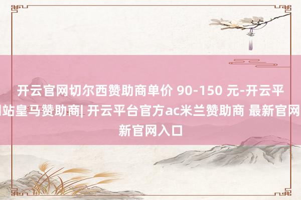 开云官网切尔西赞助商单价 90-150 元-开云平台网站皇马赞助商| 开云平台官方ac米兰赞助商 最新官网入口